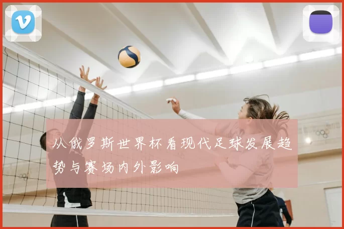 从俄罗斯世界杯看现代足球发展趋势与赛场内外影响