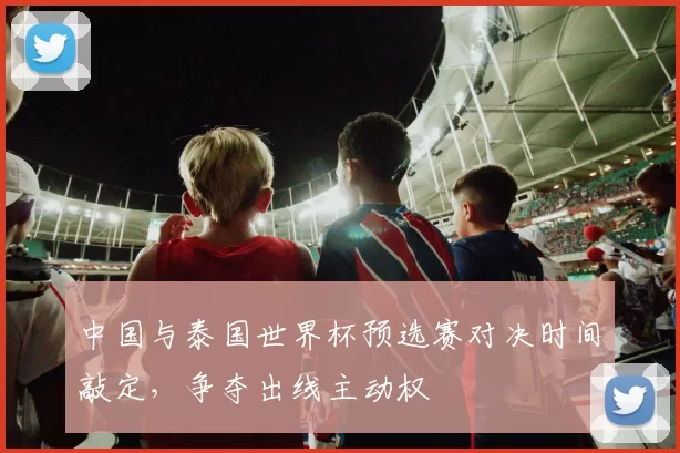 中国与泰国世界杯预选赛对决时间敲定，争夺出线主动权