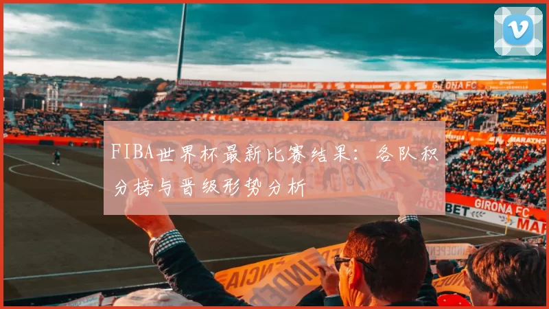 FIBA世界杯最新比赛结果：各队积分榜与晋级形势分析