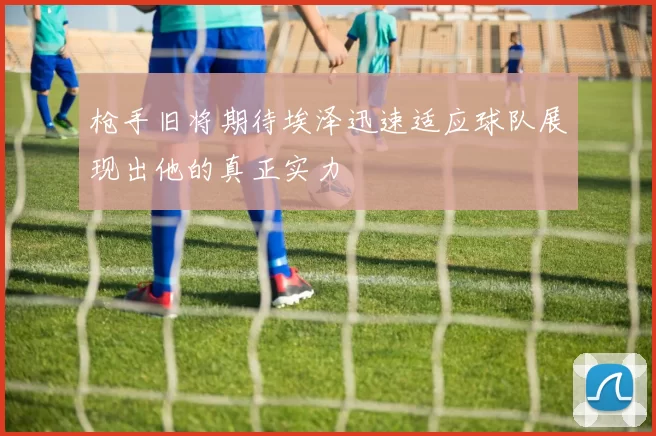 枪手旧将期待埃泽迅速适应球队展现出他的真正实力