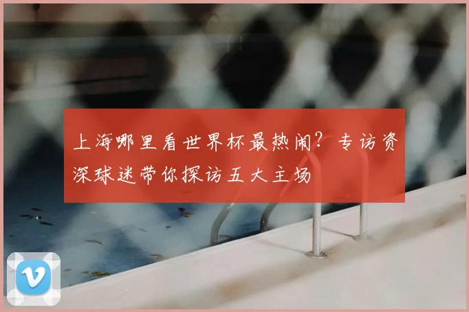 上海哪里看世界杯最热闹？专访资深球迷带你探访五大主场