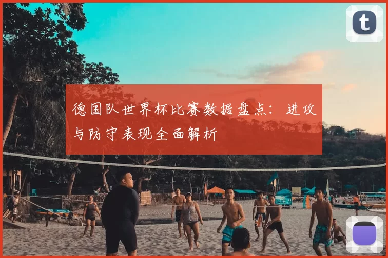 德国队世界杯比赛数据盘点：进攻与防守表现全面解析