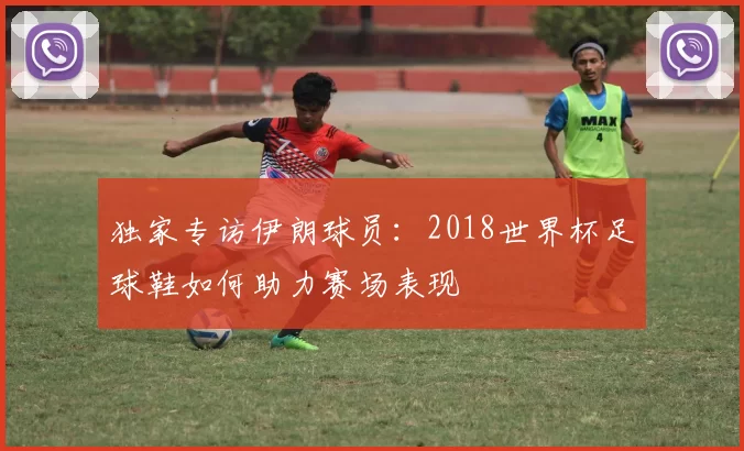 独家专访伊朗球员：2018世界杯足球鞋如何助力赛场表现
