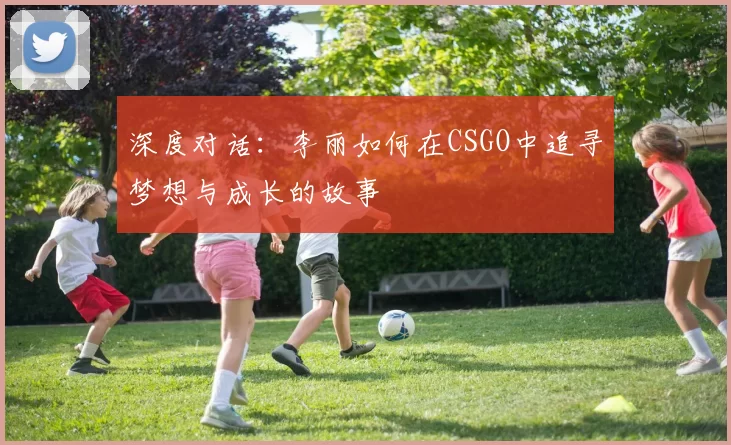 深度对话：李丽如何在CSGO中追寻梦想与成长的故事