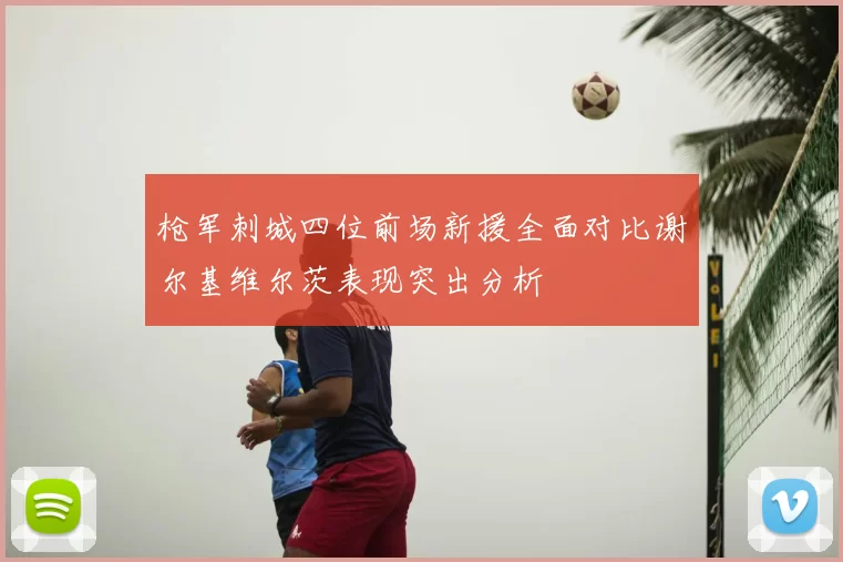 枪军刺城四位前场新援全面对比谢尔基维尔茨表现突出分析